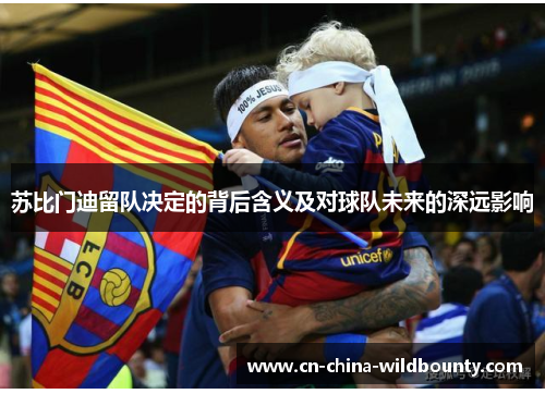 苏比门迪留队决定的背后含义及对球队未来的深远影响