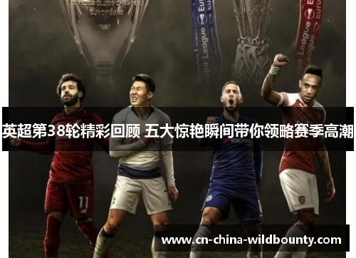 英超第38轮精彩回顾 五大惊艳瞬间带你领略赛季高潮