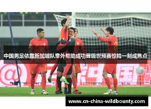 中国男足依靠新加坡队意外帮助成功晋级世预赛惊险一刻成焦点 中国男足依靠新加坡队意外帮助成功晋级世预赛惊险一刻成焦点
