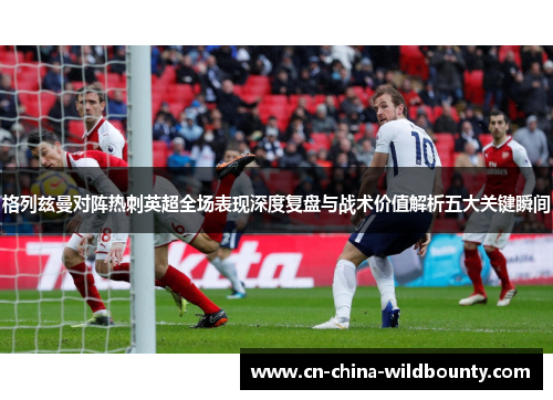 格列兹曼对阵热刺英超全场表现深度复盘与战术价值解析五大关键瞬间